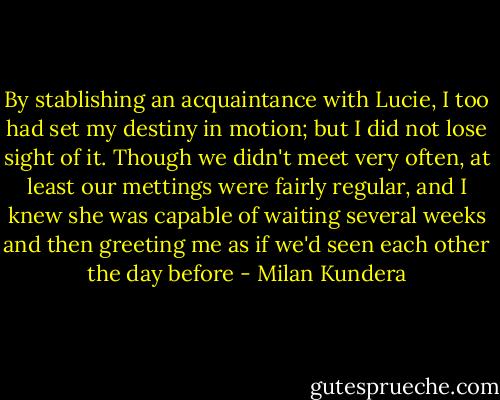 By stablishing an acquaintance with Lucie, I too had set my destiny in motion; but I did not lose sight of it. Though we didn't meet very often, at least our mettings were fairly regular, and I knew she was capable of waiting several weeks and then greeting me as if we'd seen each other the day before - Milan Kundera