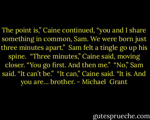 The point is,” Caine continued, “you and I share something in common, Sam. We were born just three minutes apart.”<br /> Sam felt a tingle go up his spine.<br /> “Three minutes,” Caine said, moving closer. “You go first. And then me.”<br /> “No,” Sam said. “It can’t be.”<br /> “It can,” Caine said. “It is. And you are… brother. - Michael  Grant