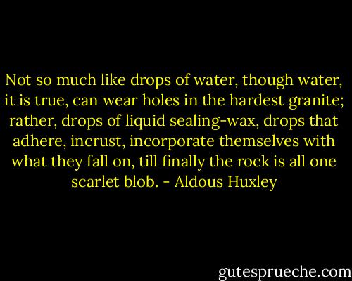 Not so much like drops of water, though water, it is true, can wear holes in the hardest granite; rather, drops of liquid sealing-wax, drops that adhere, incrust, incorporate themselves with what they fall on, till finally the rock is all one scarlet blob. - Aldous Huxley