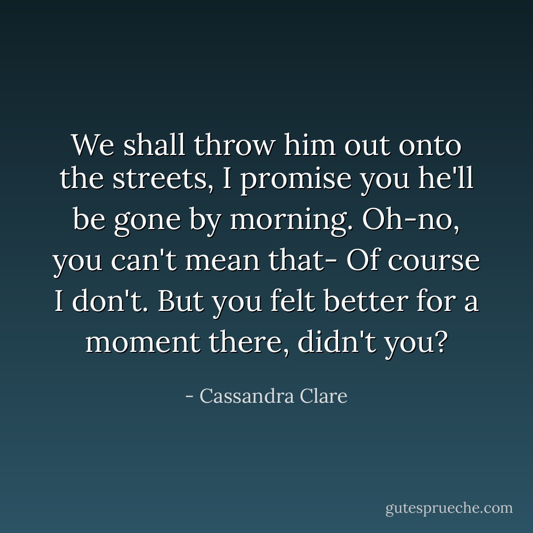 We shall throw him out onto the streets, I promise you he'll be gone by morning.<br />Oh-no, you can't mean that-<br />Of course I don't. But you felt better for a moment there, didn't you? - Cassandra Clare