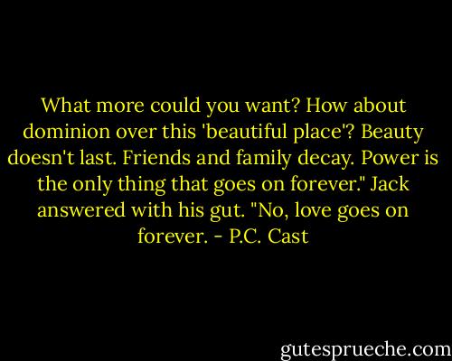 What more could you want? How about dominion over this 'beautiful place'? Beauty doesn't last. Friends and family decay. Power is the only thing that goes on forever."<br />Jack answered with his gut. "No, love goes on forever. - P.C. Cast