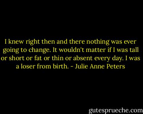 I knew right then and there nothing was ever going to change. It wouldn't matter if I was tall or short or fat or thin or absent every day. I was a loser from birth. - Julie Anne Peters