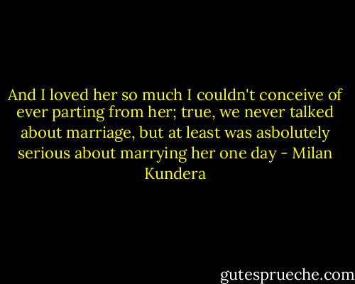 And I loved her so much I couldn't conceive of ever parting from her; true, we never talked about marriage, but at least was asbolutely serious about marrying her one day - Milan Kundera
