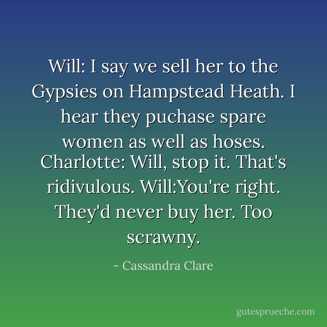 Will: I say we sell her to the Gypsies on Hampstead Heath. I hear they puchase spare women as well as hoses.<br />Charlotte: Will, stop it. That's ridivulous.<br />Will:You're right. They'd never buy her. Too scrawny. - Cassandra Clare