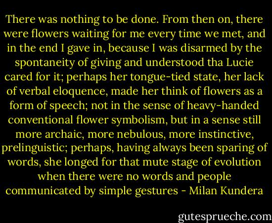 There was nothing to be done. From then on, there were flowers waiting for me every time we met, and in the end I gave in, because I was disarmed by the spontaneity of giving and understood tha Lucie cared for it; perhaps her tongue-tied state, her lack of verbal eloquence, made her think of flowers as a form of speech; not in the sense of heavy-handed conventional flower symbolism, but in a sense still more archaic, more nebulous, more instinctive, prelinguistic; perhaps, having always been sparing of words, she longed for that mute stage of evolution when there were no words and people communicated by simple gestures - Milan Kundera