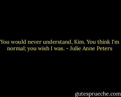 You would never understand, Kim. You think I'm normal; you wish I was. - Julie Anne Peters