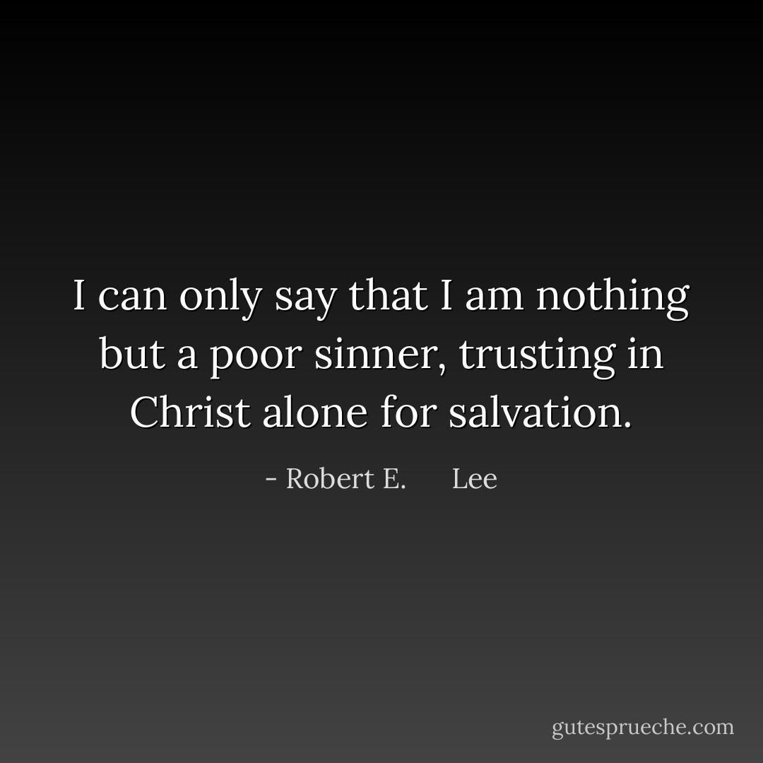 I can only say that I am nothing but a poor sinner, trusting in Christ alone for salvation. - Robert E.      Lee