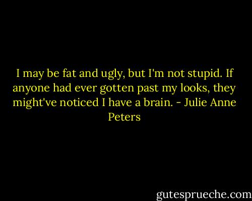 I may be fat and ugly, but I'm not stupid. If anyone had ever gotten past my looks, they might've noticed I have a brain. - Julie Anne Peters