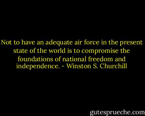 Not to have an adequate air force in the present state of the world is to compromise the foundations of national freedom and independence. - Winston S. Churchill