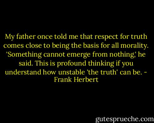 My father once told me that respect for truth comes close to being the basis for all morality. 'Something cannot emerge from nothing,' he said. This is profound thinking if you understand how unstable 'the truth' can be. - Frank Herbert