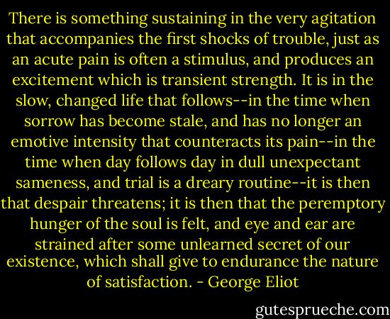 There is something sustaining in the very agitation that accompanies the first shocks of trouble, just as an acute pain is often a stimulus, and produces an excitement which is transient strength. It is in the slow, changed life that follows--in the time when sorrow has become stale, and has no longer an emotive intensity that counteracts its pain--in the time when day follows day in dull unexpectant sameness, and trial is a dreary routine--it is then that despair threatens; it is then that the peremptory hunger of the soul is felt, and eye and ear are strained after some unlearned secret of our existence, which shall give to endurance the nature of satisfaction. - George Eliot