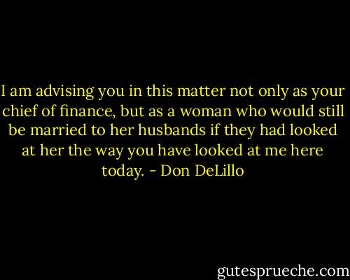 I am advising you in this matter not only as your chief of finance, but as a woman who would still be married to her husbands if they had looked at her the way you have looked at me here today. - Don DeLillo
