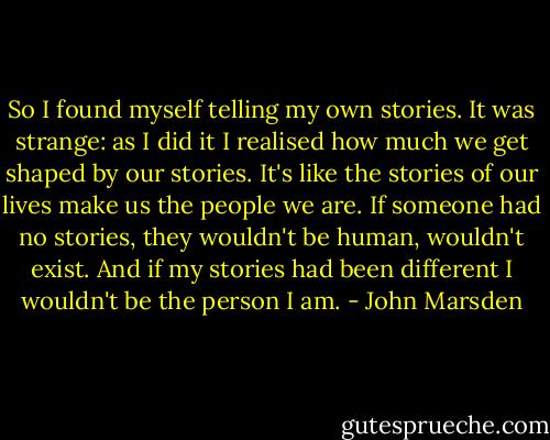 So I found myself telling my own stories. It was strange: as I did it I realised how much we get shaped by our stories. It's like the stories of our lives make us the people we are. If someone had no stories, they wouldn't be human, wouldn't exist. And if my stories had been different I wouldn't be the person I am. - John Marsden