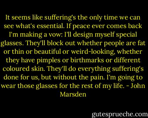 It seems like suffering's the only time we can see what's essential. If peace ever comes back I'm making a vow: I'll design myself special glasses. They'll block out whether people are fat or thin or beautiful or weird-looking, whether they have pimples or birthmarks or different coloured skin. They'll do everything suffering's done for us, but without the pain. I'm going to wear those glasses for the rest of my life. - John Marsden