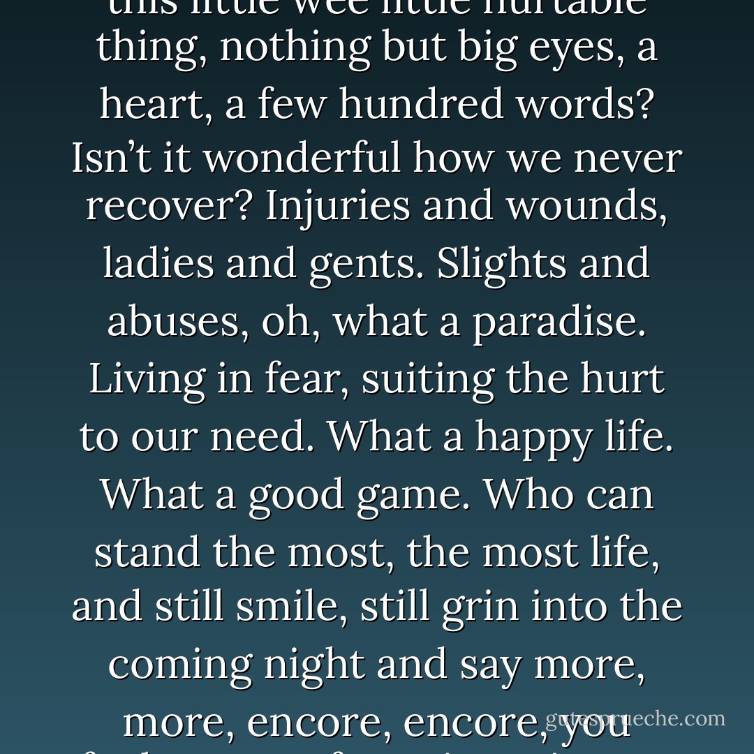When did your childhood end? How badly did you get hurt, when you did, when you were this little wee little hurtable thing, nothing but big eyes, a heart, a few hundred words? Isn’t it wonderful how we never recover? Injuries and wounds, ladies and gents. Slights and abuses, oh, what a paradise. Living in fear, suiting the hurt to our need. What a happy life. What a good game. Who can stand the most, the most life, and still smile, still grin into the coming night and say more, more, encore, encore, you fuckers, you fates, just give me more of the bloody bloody same. - Will Eno