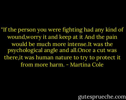‎"If the person you were fighting had any kind of wound,worry it and keep at it And the pain would be much more intense.It was the psychological angle and all.Once a cut was there,it was human nature to try to protect it from more harm. - Martina Cole