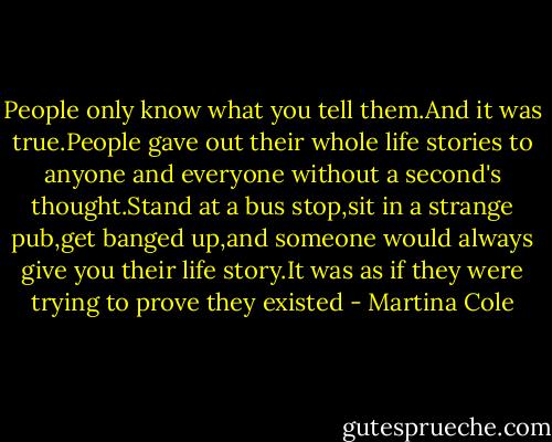 People only know what you tell them.And it was true.People gave out their whole life stories to anyone and everyone without a second's thought.Stand at a bus stop,sit in a strange pub,get banged up,and someone would always give you their life story.It was as if they were trying to prove they existed - Martina Cole