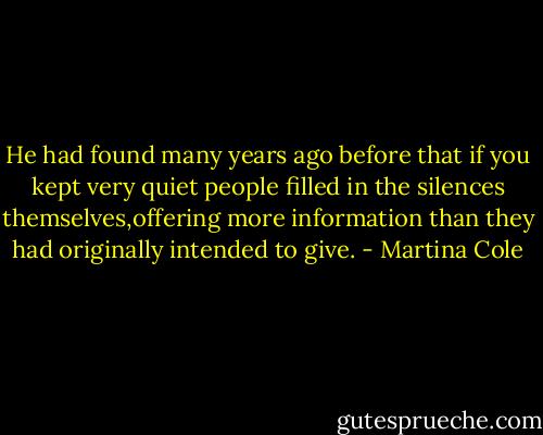 He had found many years ago before that if you kept very quiet people filled in the silences themselves,offering more information than they had originally intended to give. - Martina Cole