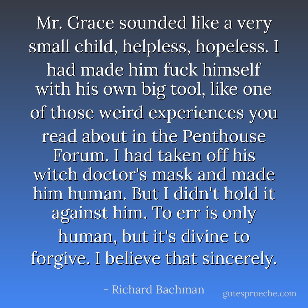 Mr. Grace sounded like a very small child, helpless, hopeless. I had made him fuck himself with his own big tool, like one of those weird experiences you read about in the Penthouse Forum. I had taken off his witch doctor's mask and made him human. But I didn't hold it against him. To err is only human, but it's divine to forgive. I believe that sincerely. - Richard Bachman