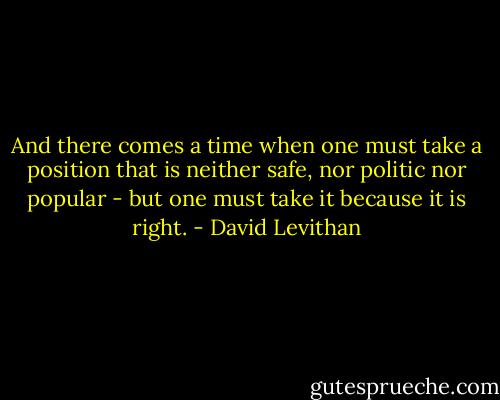 And there comes a time when one must take a position that is neither safe, nor politic nor popular - but one must take it because it is right. - David Levithan