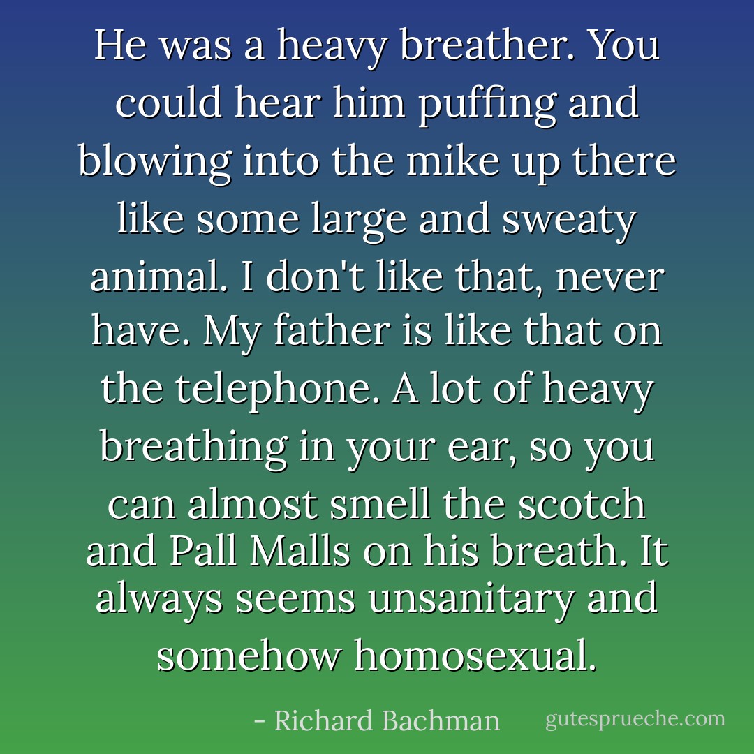 He was a heavy breather. You could hear him puffing and blowing into the mike up there like some large and sweaty animal. I don't like that, never have. My father is like that on the telephone. A lot of heavy breathing in your ear, so you can almost smell the scotch and Pall Malls on his breath. It always seems unsanitary and somehow homosexual. - Richard Bachman