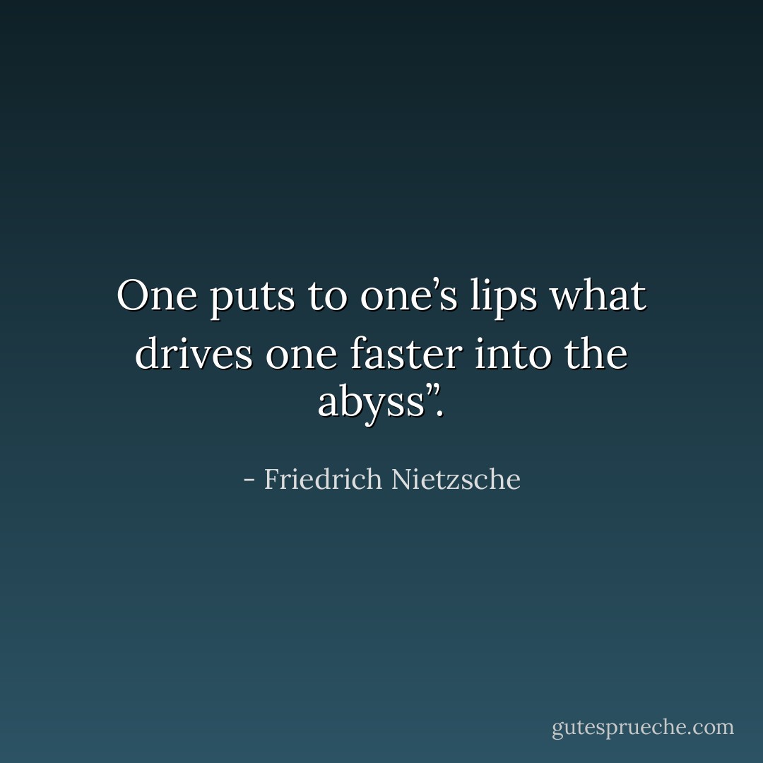 One puts to one’s lips what drives one faster into the abyss”. - Friedrich Nietzsche