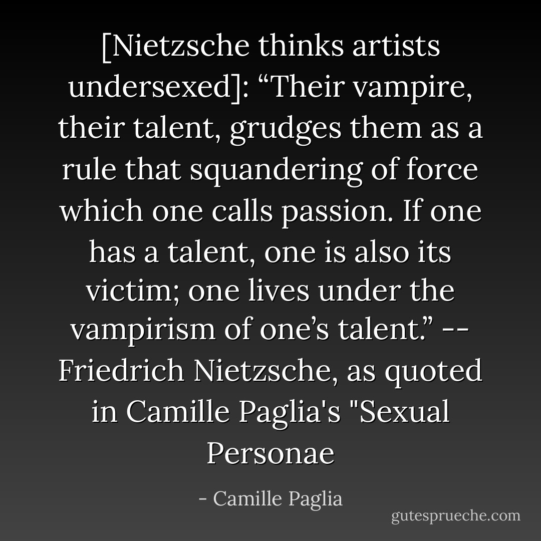 [Nietzsche thinks artists undersexed]:<br />“Their vampire, their talent, grudges them as a rule that squandering of force which one calls passion. If one has a talent, one is also its victim; one lives under the vampirism of one’s talent.”<br />-- Friedrich Nietzsche, as quoted in Camille Paglia's "Sexual Personae - Camille Paglia