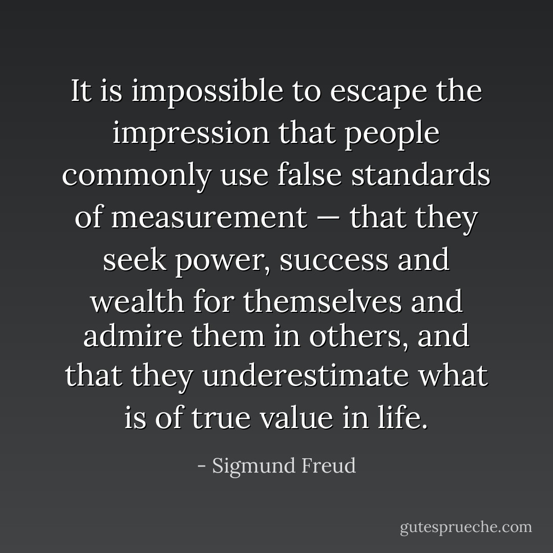 It is impossible to escape the impression that people commonly use false standards of measurement — that they seek power, success and wealth for themselves and admire them in others, and that they underestimate what is of true value in life. - Sigmund Freud