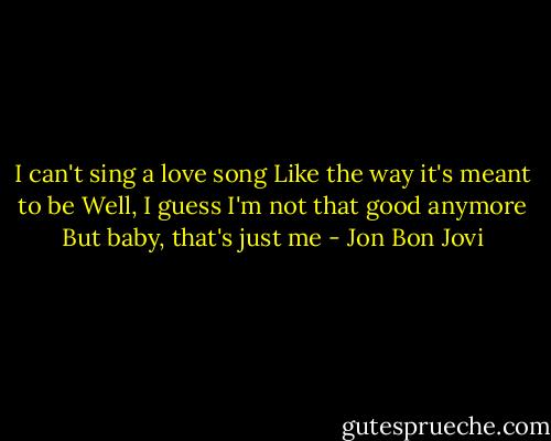 I can't sing a love song<br />Like the way it's meant to be<br />Well, I guess I'm not that good anymore<br />But baby, that's just me - Jon Bon Jovi