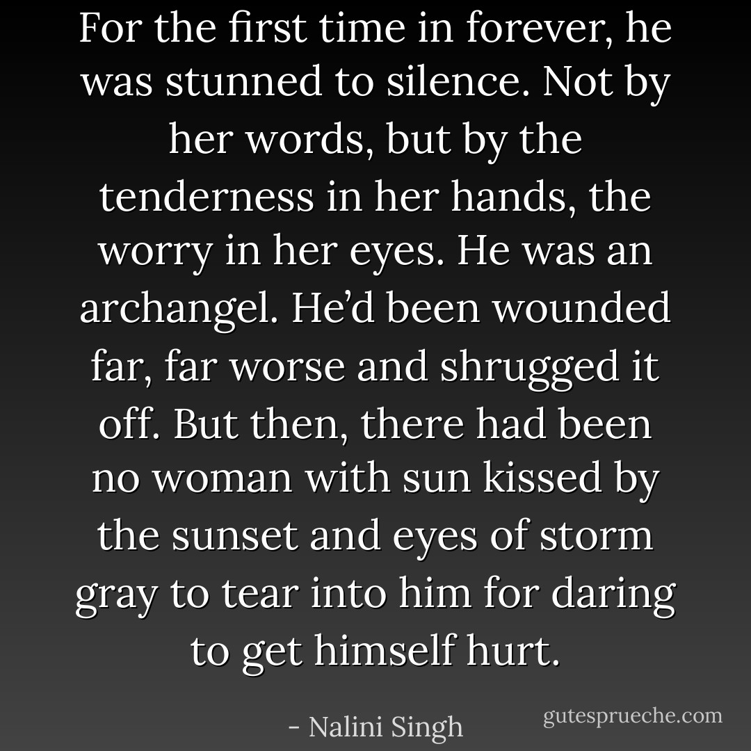 For the first time in forever, he was stunned to silence. Not by her words, but by the tenderness in her hands, the worry in her eyes. He was an archangel. He’d been wounded far, far worse and shrugged it off. But then, there had been no woman with sun kissed by the sunset and eyes of storm gray to tear into him for daring to get himself hurt. - Nalini Singh