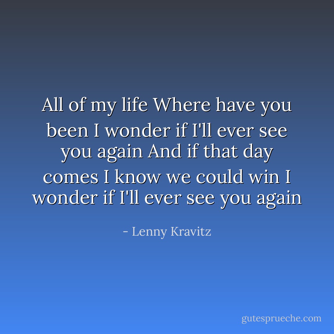 All of my life<br />Where have you been<br />I wonder if I'll ever see you again<br />And if that day comes<br />I know we could win<br />I wonder if I'll ever see you again - Lenny Kravitz