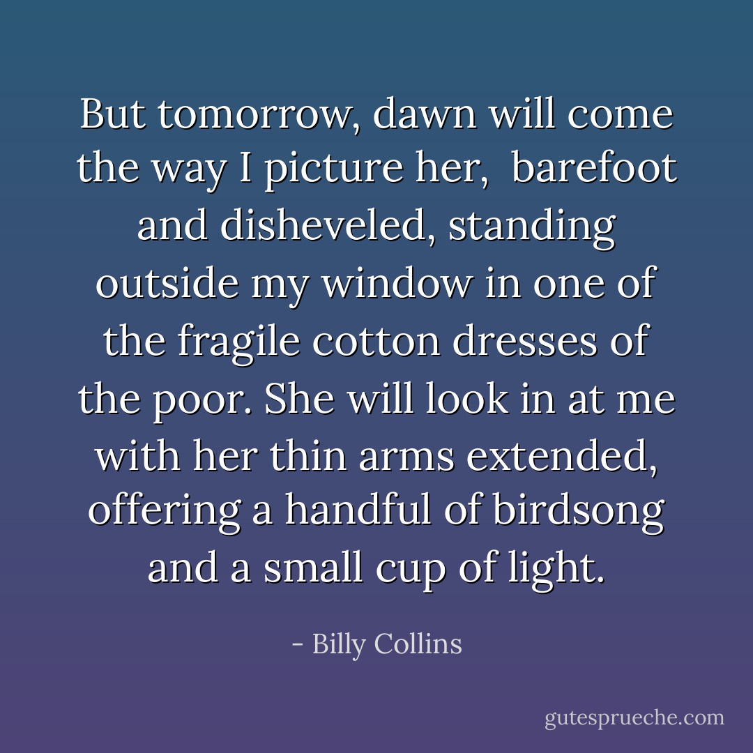 But tomorrow, dawn will come the way I picture her, <br />barefoot and disheveled, standing outside my window<br />in one of the fragile cotton dresses of the poor.<br />She will look in at me with her thin arms extended,<br />offering a handful of birdsong and a small cup of light. - Billy Collins