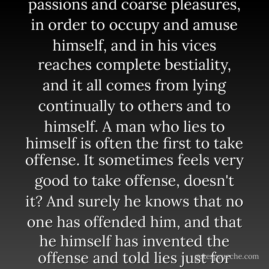 Above all, do not lie to yourself. A man who lies to himself and listens to his own lie comes to a point where he does not discern any truth either in himself or anywhere around him, and thus falls into disrespect towards himself and others. Not respecting anyone, he ceases to love, and having no love, he gives himself up to passions and coarse pleasures, in order to occupy and amuse himself, and in his vices reaches complete bestiality, and it all comes from lying continually to others and to himself. A man who lies to himself is often the first to take offense. It sometimes feels very good to take offense, doesn't it? And surely he knows that no one has offended him, and that he himself has invented the offense and told lies just for the beauty of it, that he has exaggerated for the sake of effect, that he has picked on a word and made a mountain out of a pea--he knows all of that, and still he is the first to take offense, he likes feeling offended, it gives him great pleasure, and thus he reaches the point of real hostility. - Fyodor Dostoevsky