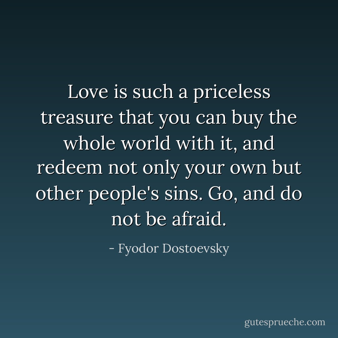 Love is such a priceless treasure that you can buy the whole world with it, and redeem not only your own but other people's sins. Go, and do not be afraid. - Fyodor Dostoevsky