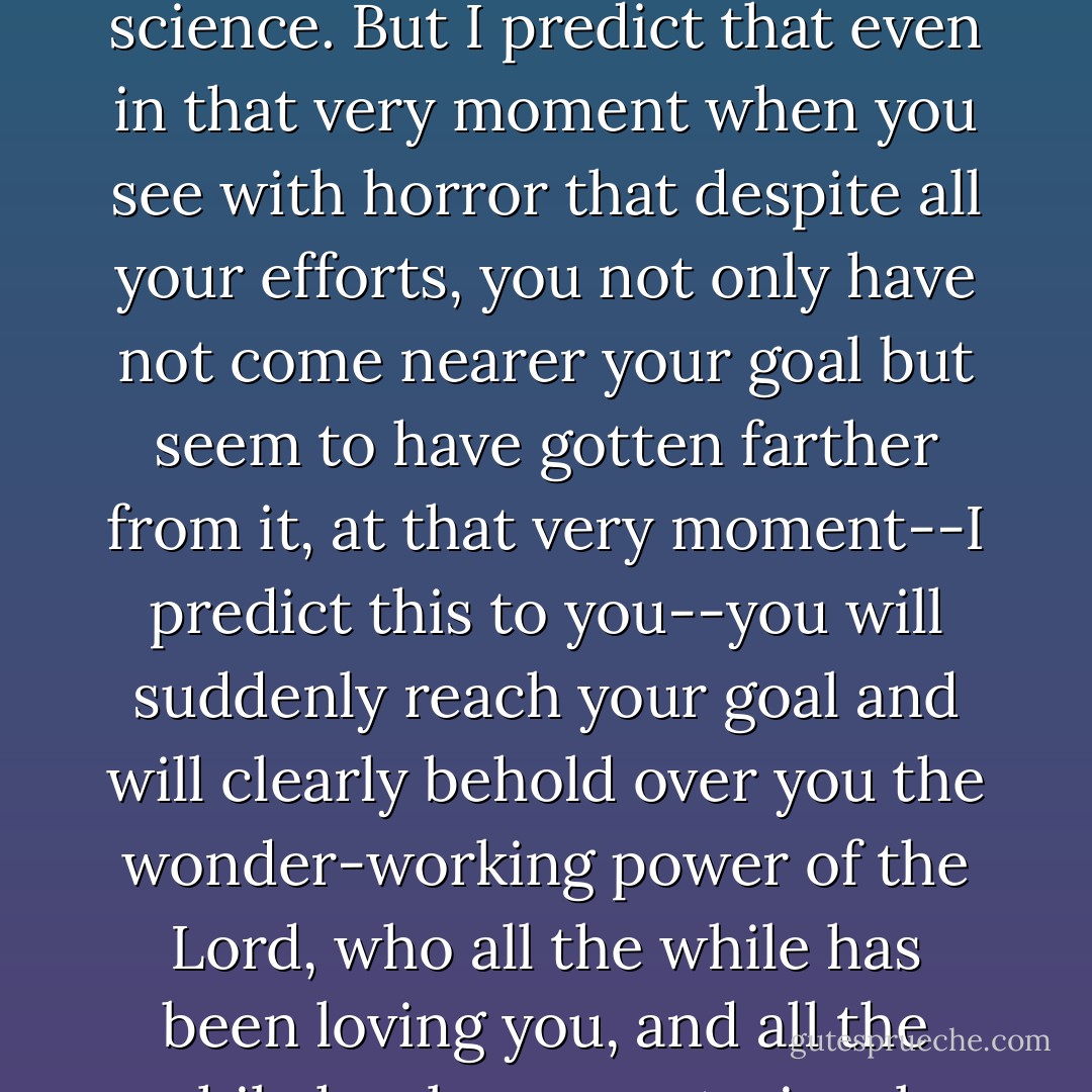 Active love is labor and perseverance, and for some people, perhaps, a whole science. But I predict that even in that very moment when you see with horror that despite all your efforts, you not only have not come nearer your goal but seem to have gotten farther from it, at that very moment--I predict this to you--you will suddenly reach your goal and will clearly behold over you the wonder-working power of the Lord, who all the while has been loving you, and all the while has been mysteriously guiding you. - Fyodor Dostoevsky