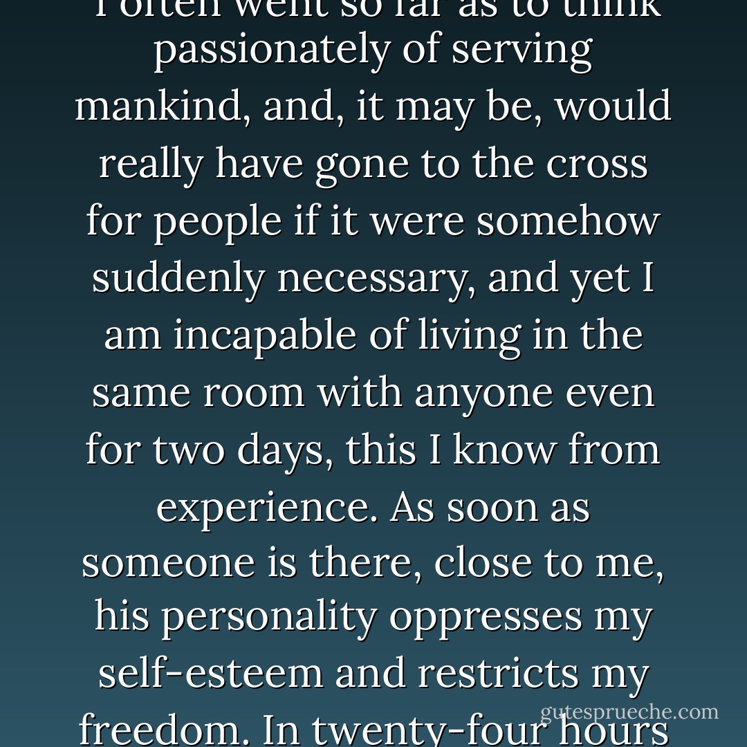 I heard exactly the same thing, a long time ago to be sure, from a doctor," the elder remarked. "He was then an old man, and unquestionably intelligent. He spoke just as frankly as you, humorously, but with a sorrowful humor. 'I love mankind,' he said, 'but I am amazed at myself: the more I love mankind in general, the less I love people in particular, that is, individually, as separate persons. In my dreams,' he said, 'I often went so far as to think passionately of serving mankind, and, it may be, would really have gone to the cross for people if it were somehow suddenly necessary, and yet I am incapable of living in the same room with anyone even for two days, this I know from experience. As soon as someone is there, close to me, his personality oppresses my self-esteem and restricts my freedom. In twenty-four hours I can begin to hate even the best of men: one because he takes too long eating his dinner, another because he has a cold and keeps blowing his nose. I become the enemy of people the moment they touch me,' he said. 'On the other hand, it has always happened that the more I hate people individually, the more ardent becomes my love for humanity as a whole. - Fyodor Dostoevsky