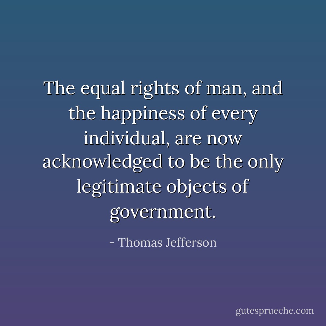 The equal rights of man, and the happiness of every individual, are now acknowledged to be the only legitimate objects of government. - Thomas Jefferson