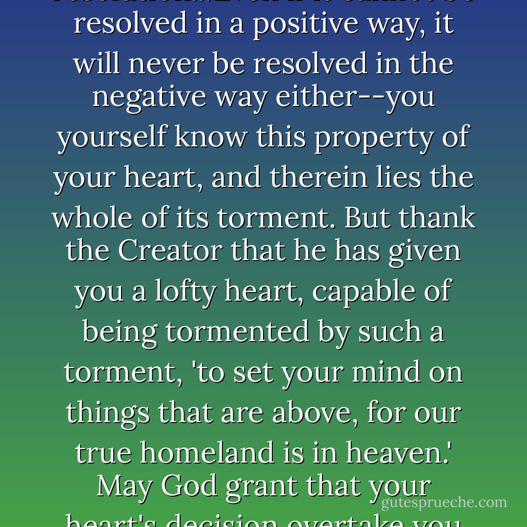 The question is not resolved in you, and there lies your great grief, for it urgently demands resolution...Even if it cannot be resolved in a positive way, it will never be resolved in the negative way either--you yourself know this property of your heart, and therein lies the whole of its torment. But thank the Creator that he has given you a lofty heart, capable of being tormented by such a torment, 'to set your mind on things that are above, for our true homeland is in heaven.' May God grant that your heart's decision overtake you still on earth, and may God bless your path! - Fyodor Dostoevsky