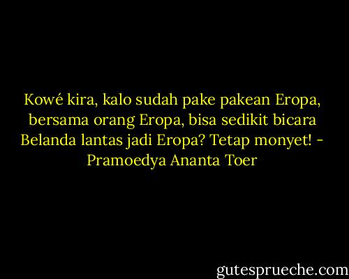 Kowé kira, kalo sudah pake pakean Eropa, bersama orang Eropa, bisa sedikit bicara Belanda lantas jadi Eropa? Tetap monyet! - Pramoedya Ananta Toer