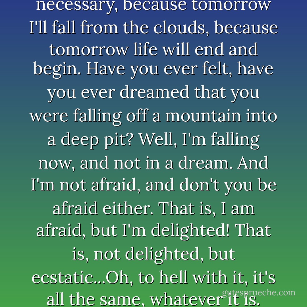 Because I'll tell everything to you alone, because it's necessary, because you're necessary, because tomorrow I'll fall from the clouds, because tomorrow life will end and begin. Have you ever felt, have you ever dreamed that you were falling off a mountain into a deep pit? Well, I'm falling now, and not in a dream. And I'm not afraid, and don't you be afraid either. That is, I am afraid, but I'm delighted! That is, not delighted, but ecstatic...Oh, to hell with it, it's all the same, whatever it is. Strong spirit, weak spirit, woman's spirit--whatever it is! - Fyodor Dostoevsky