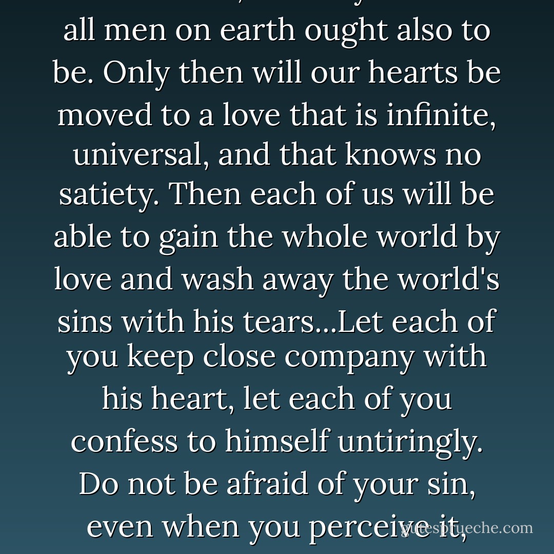 Love one another, fathers," the elder taught (as far as Alyosha could recall afterwards). "Love God's people. For we are not holier than those in the world because we have come here and shut ourselves within these walls, but, on the contrary, anyone who comes here, by the very fact that he has come, already knows himself to be worse than all those who are in the world, worse than all on earth...And the longer a monk lives within his walls, the more keenly he must be aware of it. For otherwise he had no reason to come here. But when he knows that he is not only worse than all those in the world, but is also guilty before all people, on behalf of all and for all, for all human sins, the world's and each person's, only then will the goal of our unity be achieved. For you must know, my dear ones, that each of us is undoubtedly guilty on behalf of all and for all on earth, not only because of the common guilt of the world, but personally, each one of us, for all people and for each person on this earth. This knowledge is the crown of the monk's path, and of every man's path on earth. For monks are not a different sort of men, but only such as all men on earth ought also to be. Only then will our hearts be moved to a love that is infinite, universal, and that knows no satiety. Then each of us will be able to gain the whole world by love and wash away the world's sins with his tears...Let each of you keep close company with his heart, let each of you confess to himself untiringly. Do not be afraid of your sin, even when you perceive it, provided you are repentant, but do not place conditions on God. Again I say, do not be proud. Do not be proud before the lowly, do not be proud before the great either. And do not hate those who reject you, disgrace you, revile you, and slander you. Do not hate atheists, teachers of evil, materialists, not even those among them who are wicked, nor those who are good, for many of them are good, especially in our time. Remember them thus in your prayers: save, Lord, those whom there is no one to pray for, save also those who do not want to pray to you. And add at once: it is not in my pride that I pray for it, Lord, for I myself am more vile than all...Love God's people, do not let newcomers draw your flock away, for if in your laziness and disdainful pride, in your self-interest most of all, you fall asleep, they will come from all sides and lead your flock away. Teach the Gospel to the people untiringly...Do not engage in usury...Do not love silver and gold, do not keep it...Believe, and hold fast to the banner. Raise it high... - Fyodor Dostoevsky