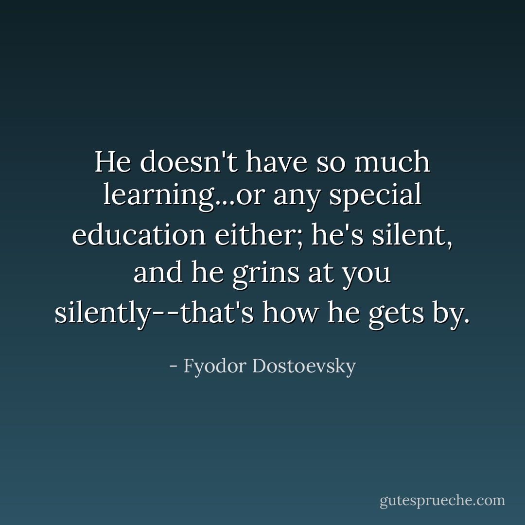 He doesn't have so much learning...or any special education either; he's silent, and he grins at you silently--that's how he gets by. - Fyodor Dostoevsky