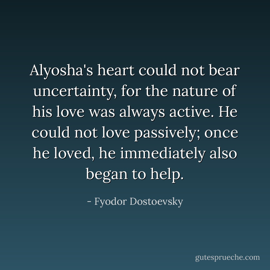 Alyosha's heart could not bear uncertainty, for the nature of his love was always active. He could not love passively; once he loved, he immediately also began to help. - Fyodor Dostoevsky