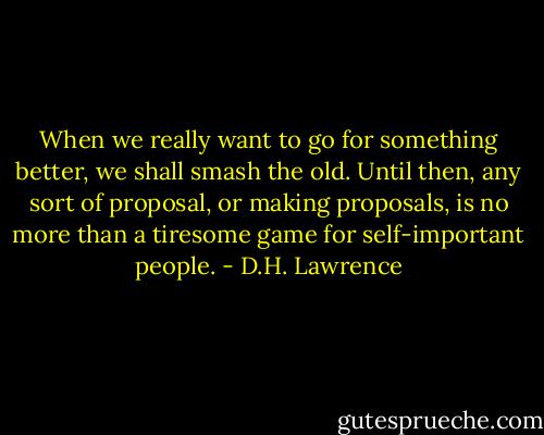 When we really want to go for something better, we shall smash the old. Until then, any sort of proposal, or making proposals, is no more than a tiresome game for self-important people. - D.H. Lawrence
