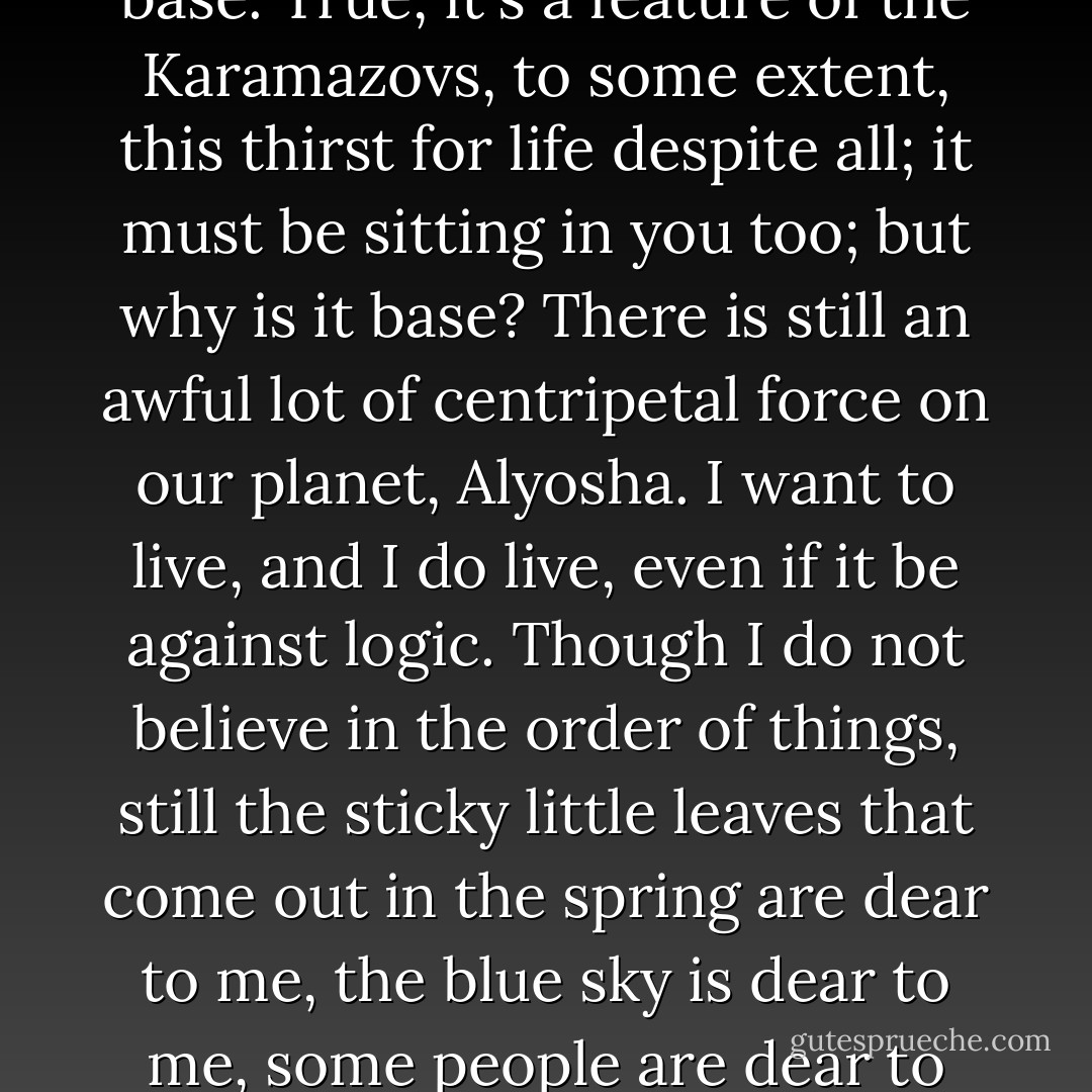 I've been sitting here now, and do you know what I was saying to myself? If I did not believe in life, if I were to lose faith in the woman I love, if I were to lose faith in the order of things, even if I were to become convinced, on the contrary, that everything is a disorderly, damned, and perhaps devilish chaos, if I were struck even by all the horrors of human disillusionment--still I would want to live, and as long as I have bent to this cup, I will not tear myself from it until I've drunk it all. However, by the age of thirty, I will probably drop the cup, even if I haven't emptied it, and walk away...I don't know where. But until my thirtieth year, I know this for certain, my youth will overcome everything--all disillusionment, all aversion to live. I've asked myself many times: is there such despair in the world as could overcome this wild and perhaps indecent thirst for life in me, and have decided that apparently there is not--that is, once again, until my thirtieth year, after which I myself shall want no more, so it seems to me. Some snotty-nosed, consumptive moralists, poets especially, often call this thirst for life base. True, it's a feature of the Karamazovs, to some extent, this thirst for life despite all; it must be sitting in you too; but why is it base? There is still an awful lot of centripetal force on our planet, Alyosha. I want to live, and I do live, even if it be against logic. Though I do not believe in the order of things, still the sticky little leaves that come out in the spring are dear to me, the blue sky is dear to me, some people are dear to me, whom one loves sometimes, would you believe it, without even knowing why; some human deeds are dear to me, which one has perhaps long ceased believing in, but still honors with one's heart, out of old habit...I want to go to Europe, Alyosha, I'll go straight from here. Of course I know that I will only be going to a graveyard, but to the most, the most previous graveyard, that's the thing! The precious dead lie there, each stone over them speaks of such ardent past life, of such passionate faith in their deeds, their truth, their struggle, and their science, that I--this I know beforehand--will fall to the ground and kiss those stones and weep over them--being wholeheartedly convinced, at the same time, that it has all long been a graveyard and nothing more. And I will not weep from despair, but simply because I will be happy in my shed tears. I will be drunk with my own tenderness. Sticky spring leaves, the blue sky--I love them, that's all! Such things you love not with your mind, not with logic, but with your insides, your guts, you love your first young strength... - Fyodor Dostoevsky