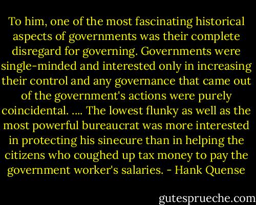 To him, one of the most fascinating historical aspects of governments was their complete disregard for governing. Governments were single-minded and interested only in increasing their control and any governance that came out of the government's actions were purely coincidental. .... The lowest flunky as well as the most powerful bureaucrat was more interested in protecting his sinecure than in helping the citizens who coughed up tax money to pay the government worker's salaries. - Hank Quense