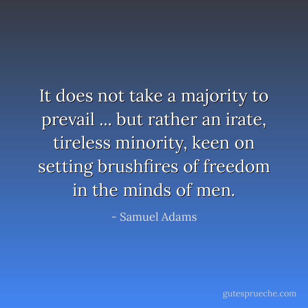 It does not take a majority to prevail ... but rather an irate, tireless minority, keen on setting brushfires of freedom in the minds of men. - Samuel Adams