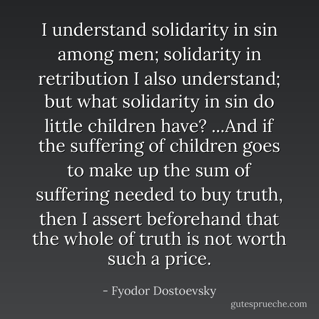 I understand solidarity in sin among men; solidarity in retribution I also understand; but what solidarity in sin do little children have? ...And if the suffering of children goes to make up the sum of suffering needed to buy truth, then I assert beforehand that the whole of truth is not worth such a price. - Fyodor Dostoevsky