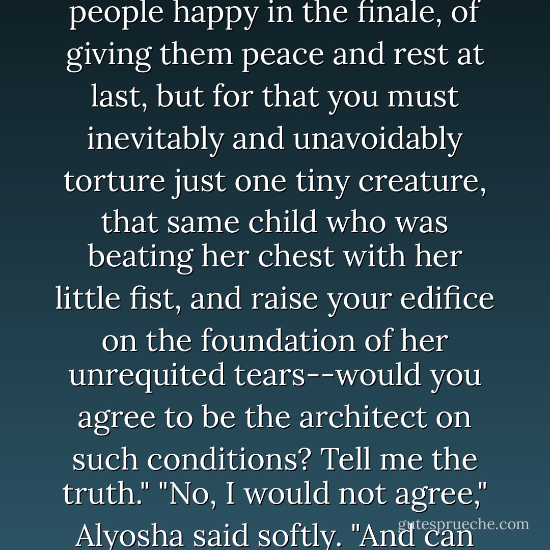 Rebellion? I don't like hearing such a word from you," Ivan said with feeling. "One cannot live by rebellion, and I want to live. Tell me straight out, I call on you--answer me: imagine that you yourself are building the edifice of human destiny with the object of making people happy in the finale, of giving them peace and rest at last, but for that you must inevitably and unavoidably torture just one tiny creature, that same child who was beating her chest with her little fist, and raise your edifice on the foundation of her unrequited tears--would you agree to be the architect on such conditions? Tell me the truth."<br />"No, I would not agree," Alyosha said softly.<br />"And can you admit the idea that the people for whom you are building would agree to accept their happiness on the unjustified blood of a tortured child, and having accepted it, to remain forever happy?"<br />"No, I cannot admit it. - Fyodor Dostoevsky