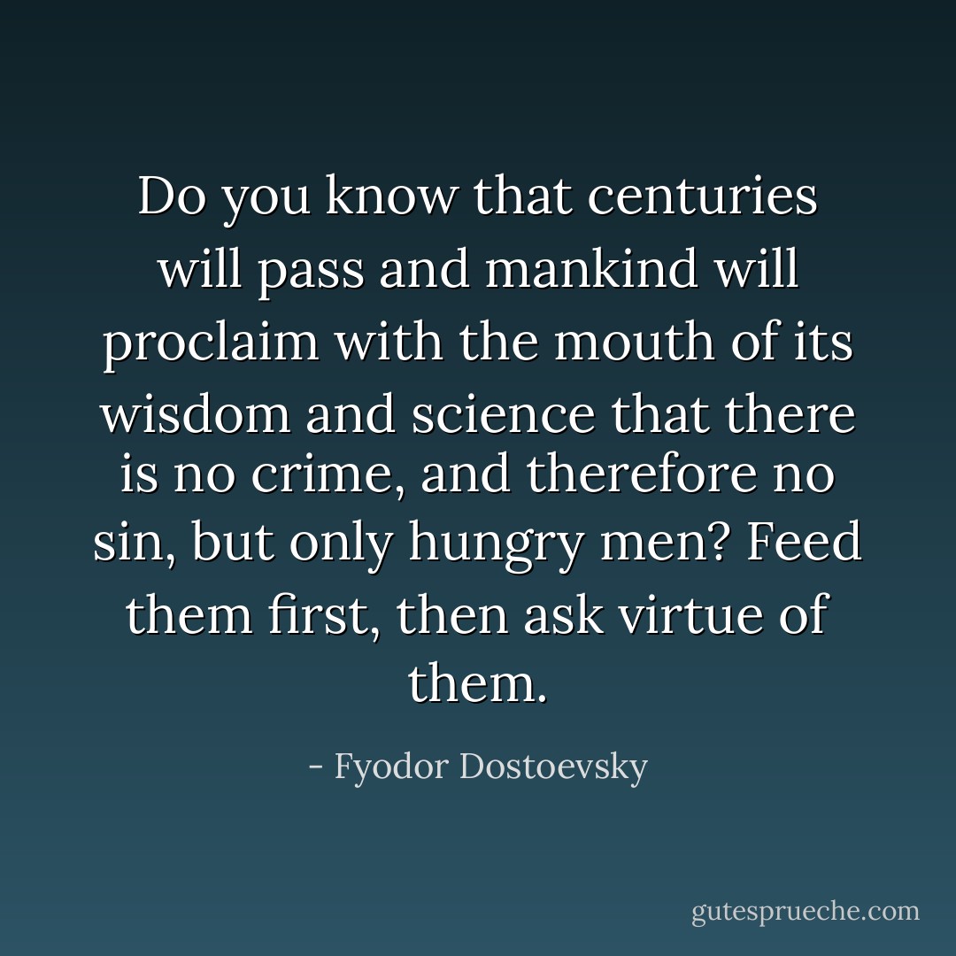 Do you know that centuries will pass and mankind will proclaim with the mouth of its wisdom and science that there is no crime, and therefore no sin, but only hungry men? Feed them first, then ask virtue of them. - Fyodor Dostoevsky